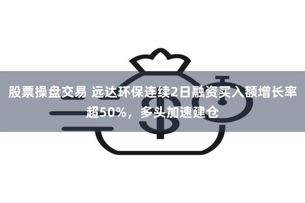 股票操盘交易 远达环保连续2日融资买入额增长率超50%，多头加速建仓