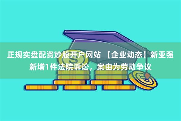 正规实盘配资炒股开户网站 【企业动态】新亚强新增1件法院诉讼，案由为劳动争议