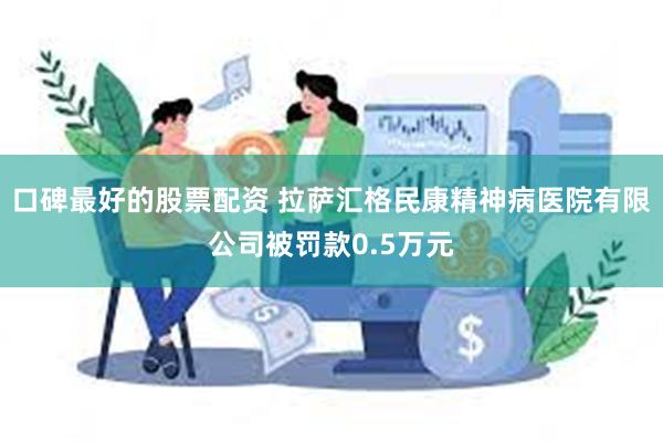 口碑最好的股票配资 拉萨汇格民康精神病医院有限公司被罚款0.5万元