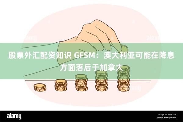 股票外汇配资知识 GFSM：澳大利亚可能在降息方面落后于加拿大