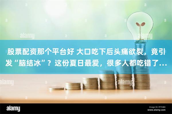 股票配资那个平台好 大口吃下后头痛欲裂，竟引发“脑结冰”？这份夏日最爱，很多人都吃错了…