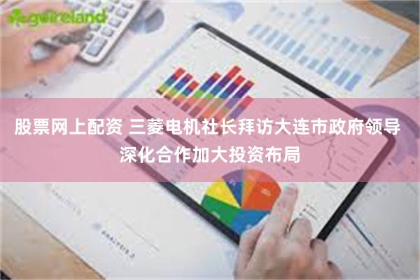 股票网上配资 三菱电机社长拜访大连市政府领导 深化合作加大投资布局