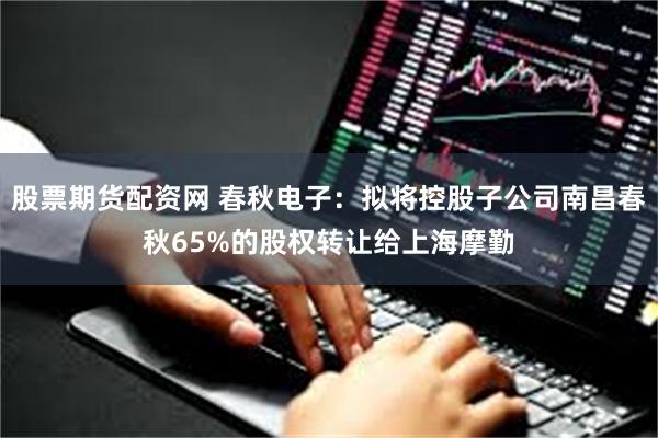 股票期货配资网 春秋电子：拟将控股子公司南昌春秋65%的股权转让给上海摩勤