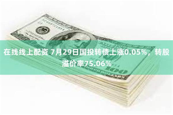 在线线上配资 7月29日国投转债上涨0.05%，转股溢价率75.06%