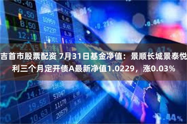 吉首市股票配资 7月31日基金净值：景顺长城景泰悦利三个月定开债A最新净值1.0229，涨0.03%