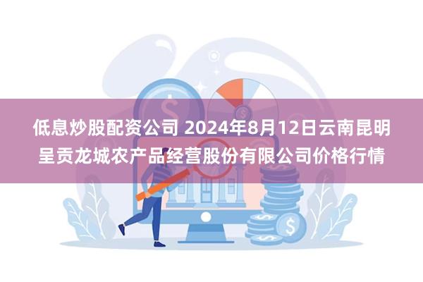 低息炒股配资公司 2024年8月12日云南昆明呈贡龙城农产品经营股份有限公司价格行情