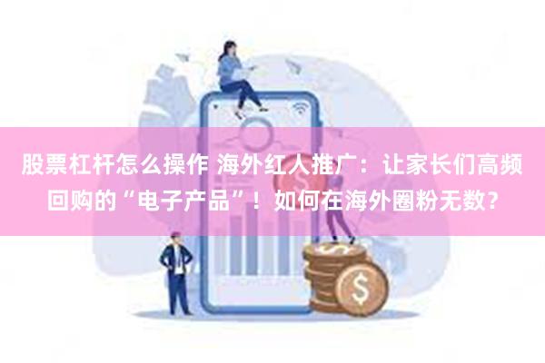 股票杠杆怎么操作 海外红人推广：让家长们高频回购的“电子产品”！如何在海外圈粉无数？