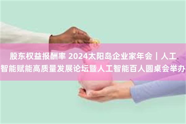 股东权益报酬率 2024太阳岛企业家年会｜人工智能赋能高质量发展论坛暨人工智能百人圆桌会举办