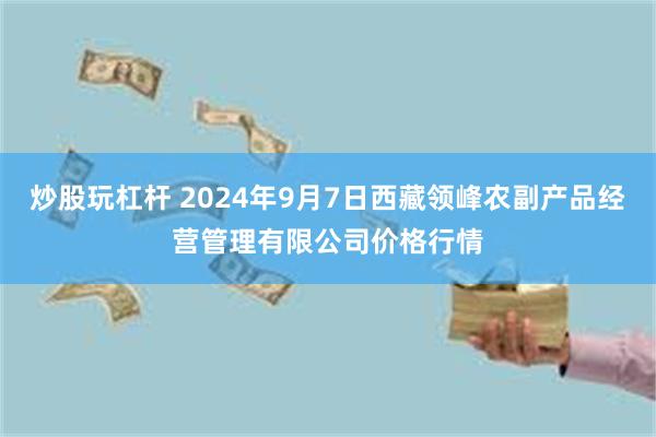 炒股玩杠杆 2024年9月7日西藏领峰农副产品经营管理有限公司价格行情