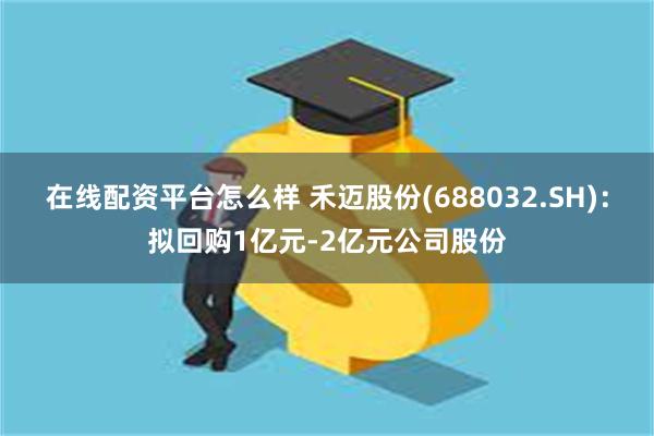 在线配资平台怎么样 禾迈股份(688032.SH)：拟回购1亿元-2亿元公司股份