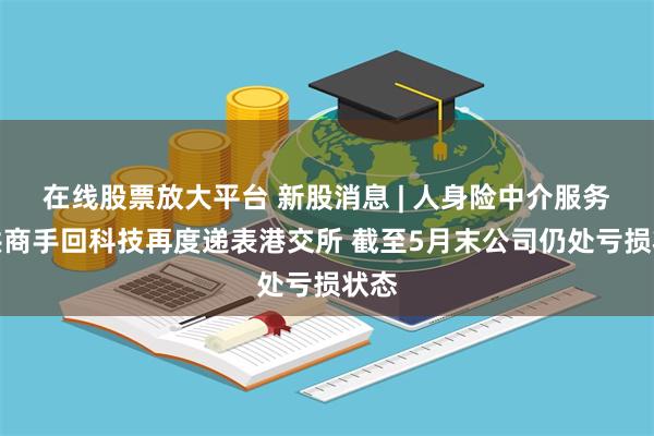 在线股票放大平台 新股消息 | 人身险中介服务提供商手回科技再度递表港交所 截至5月末公司仍处亏损状态