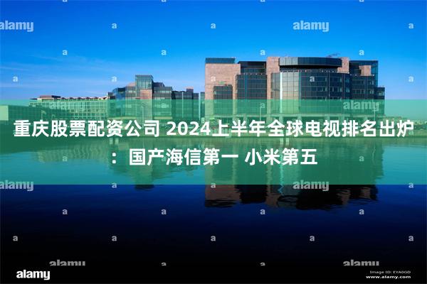 重庆股票配资公司 2024上半年全球电视排名出炉：国产海信第一 小米第五