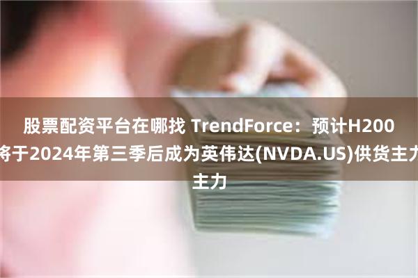 股票配资平台在哪找 TrendForce：预计H200将于2024年第三季后成为英伟达(NVDA.US)供货主力