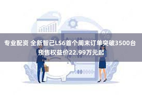 专业配资 全新智己LS6首个周末订单突破3500台 预售权益价22.99万元起