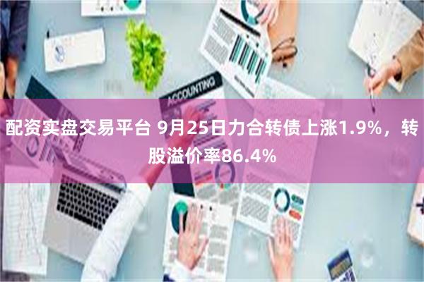 配资实盘交易平台 9月25日力合转债上涨1.9%，转股溢价率86.4%