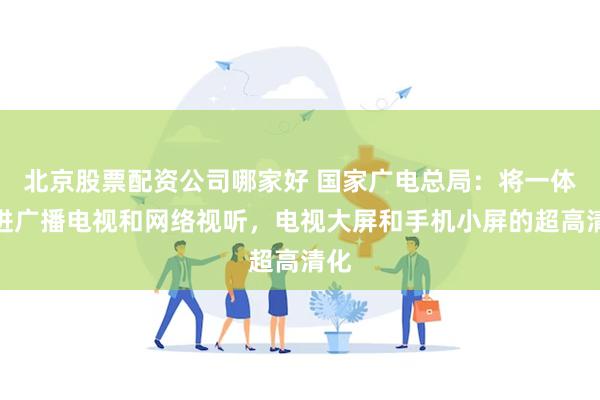 北京股票配资公司哪家好 国家广电总局：将一体推进广播电视和网络视听，电视大屏和手机小屏的超高清化