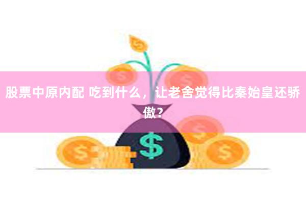 股票中原内配 吃到什么，让老舍觉得比秦始皇还骄傲？