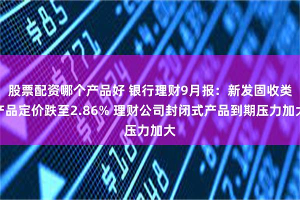 股票配资哪个产品好 银行理财9月报：新发固收类产品定价跌至2.86% 理财公司封闭式产品到期压力加大