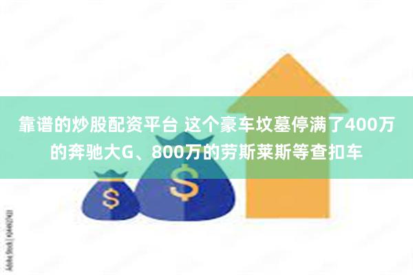 靠谱的炒股配资平台 这个豪车坟墓停满了400万的奔驰大G、800万的劳斯莱斯等查扣车