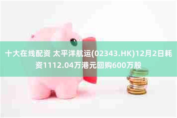 十大在线配资 太平洋航运(02343.HK)12月2日耗资1112.04万港元回购600万股