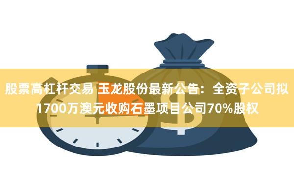 股票高杠杆交易 玉龙股份最新公告：全资子公司拟1700万澳元收购石墨项目公司70%股权