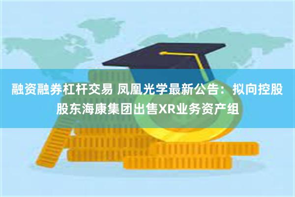 融资融券杠杆交易 凤凰光学最新公告：拟向控股股东海康集团出售XR业务资产组