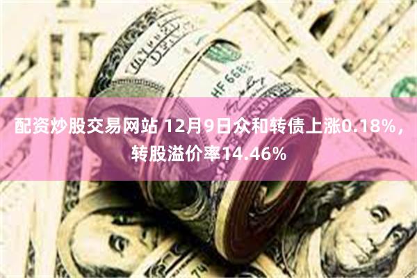 配资炒股交易网站 12月9日众和转债上涨0.18%，转股溢价率14.46%