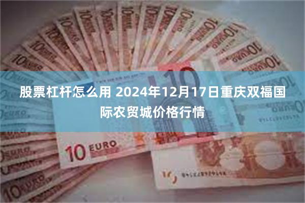 股票杠杆怎么用 2024年12月17日重庆双福国际农贸城价格行情