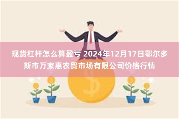 现货杠杆怎么算盈亏 2024年12月17日鄂尔多斯市万家惠农贸市场有限公司价格行情