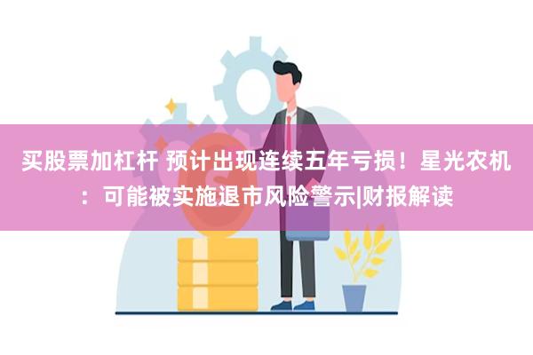 买股票加杠杆 预计出现连续五年亏损！星光农机：可能被实施退市风险警示|财报解读