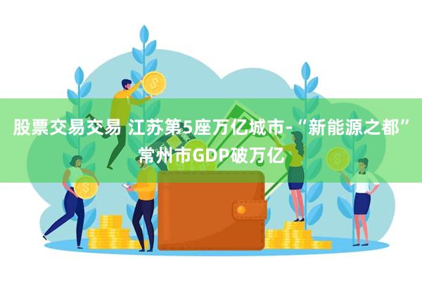 股票交易交易 江苏第5座万亿城市-“新能源之都”常州市GDP破万亿