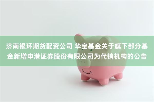 济南银环期货配资公司 华宝基金关于旗下部分基金新增申港证券股份有限公司为代销机构的公告