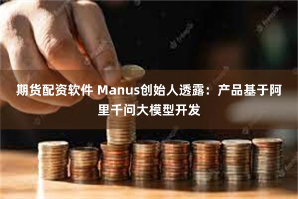 期货配资软件 Manus创始人透露：产品基于阿里千问大模型开发