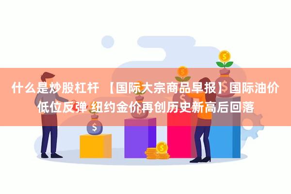 什么是炒股杠杆 【国际大宗商品早报】国际油价低位反弹 纽约金价再创历史新高后回落