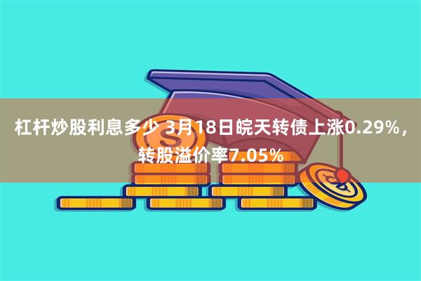 杠杆炒股利息多少 3月18日皖天转债上涨0.29%，转股溢价率7.05%