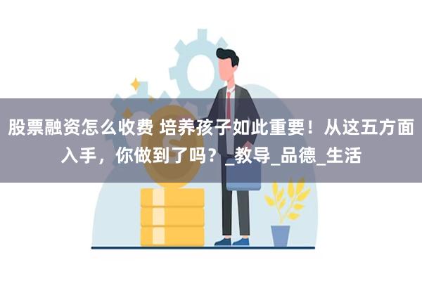 股票融资怎么收费 培养孩子如此重要！从这五方面入手，你做到了吗？_教导_品德_生活