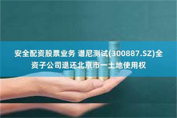 安全配资股票业务 谱尼测试(300887.SZ)全资子公司退还北京市一土地使用权